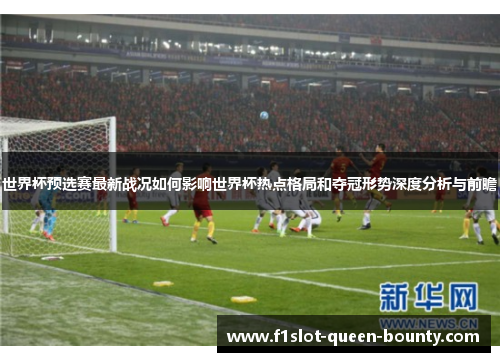 世界杯预选赛最新战况如何影响世界杯热点格局和夺冠形势深度分析与前瞻