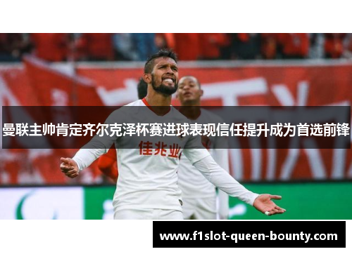 曼联主帅肯定齐尔克泽杯赛进球表现信任提升成为首选前锋