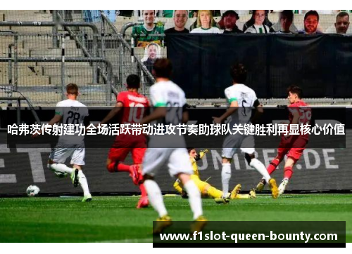 哈弗茨传射建功全场活跃带动进攻节奏助球队关键胜利再显核心价值