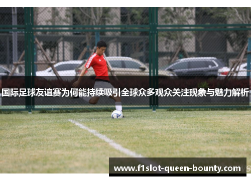 国际足球友谊赛为何能持续吸引全球众多观众关注现象与魅力解析